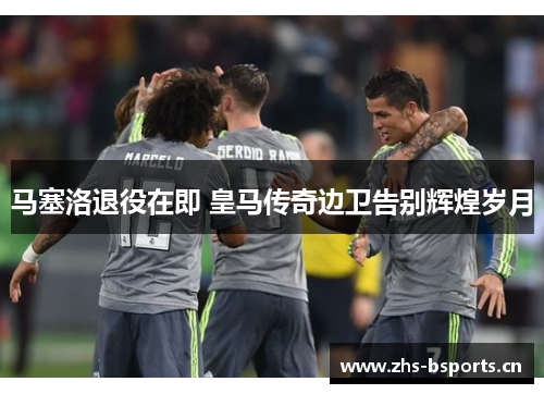 马塞洛退役在即 皇马传奇边卫告别辉煌岁月