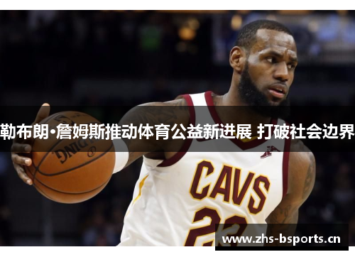 勒布朗·詹姆斯推动体育公益新进展 打破社会边界