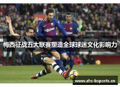 梅西征战五大联赛塑造全球球迷文化影响力